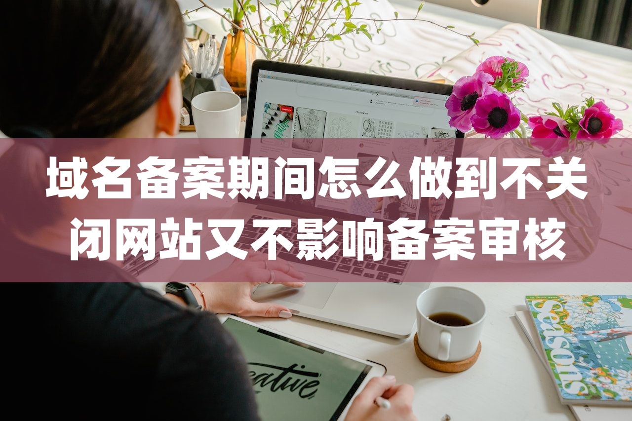 域名备案期间怎么做到不关闭网站又不影响备案审核-第1张图片